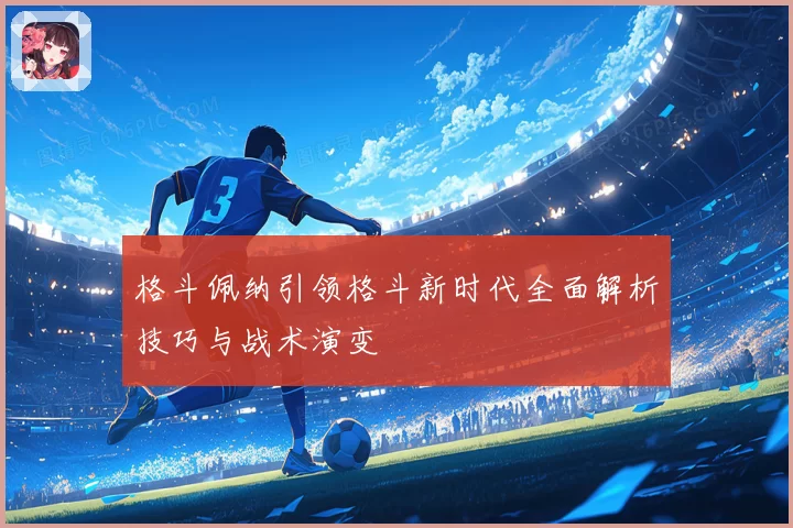 格斗佩纳引领格斗新时代全面解析技巧与战术演变