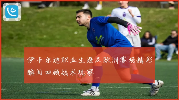 伊卡尔迪职业生涯及欧洲赛场精彩瞬间回顾战术观察