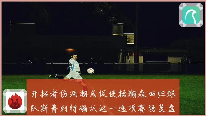 开拓者伤病潮或促使杨瀚森回归球队斯普利特确认这一选项赛场复盘