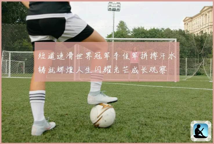短道速滑世界冠军李佳军拼搏汗水铸就辉煌人生闪耀光芒成长观察
