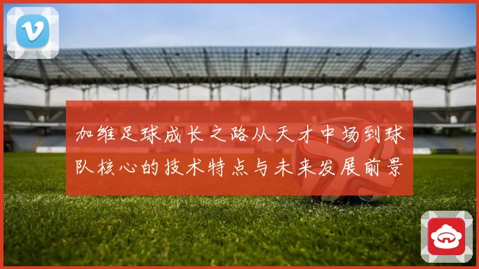 加维足球成长之路从天才中场到球队核心的技术特点与未来发展前景深度解析
