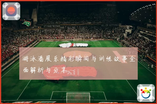 游泳潘展乐精彩瞬间与训练故事全面解析与分享