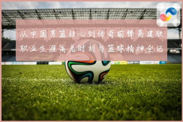 从中国男篮核心到传奇前锋易建联职业生涯高光时刻与篮球精神全记录