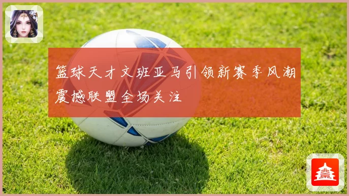 篮球天才文班亚马引领新赛季风潮震撼联盟全场关注