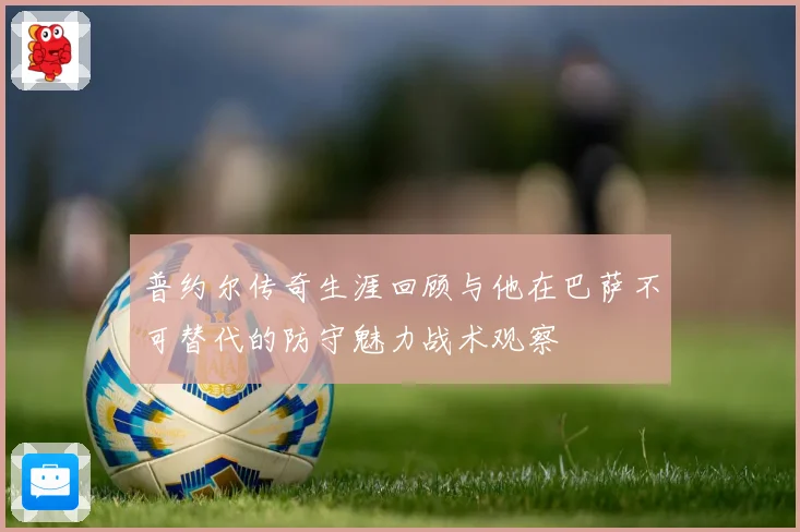 普约尔传奇生涯回顾与他在巴萨不可替代的防守魅力战术观察