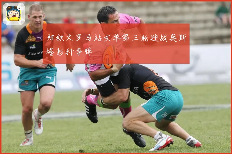 郑钦文罗马站女单第三轮迎战奥斯塔彭科争锋