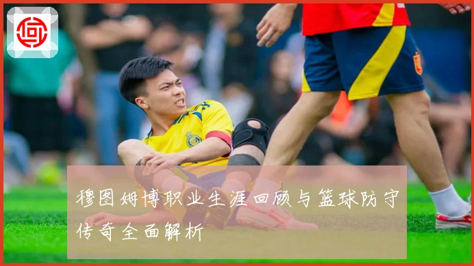 穆图姆博职业生涯回顾与篮球防守传奇全面解析