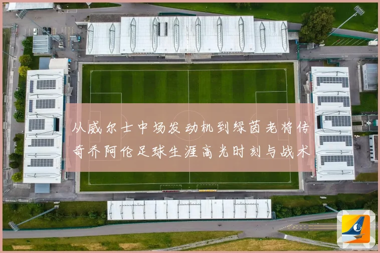 从威尔士中场发动机到绿茵老将传奇乔阿伦足球生涯高光时刻与战术价值全解析