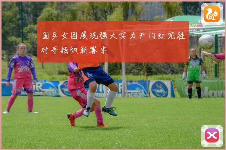 国乒女团展现强大实力开门红完胜对手扬帆新赛季