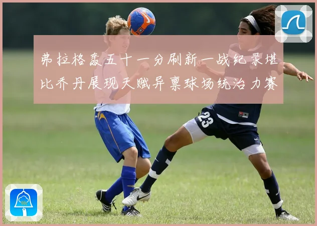弗拉格轰五十一分刷新一战纪录堪比乔丹展现天赋异禀球场统治力赛场复盘