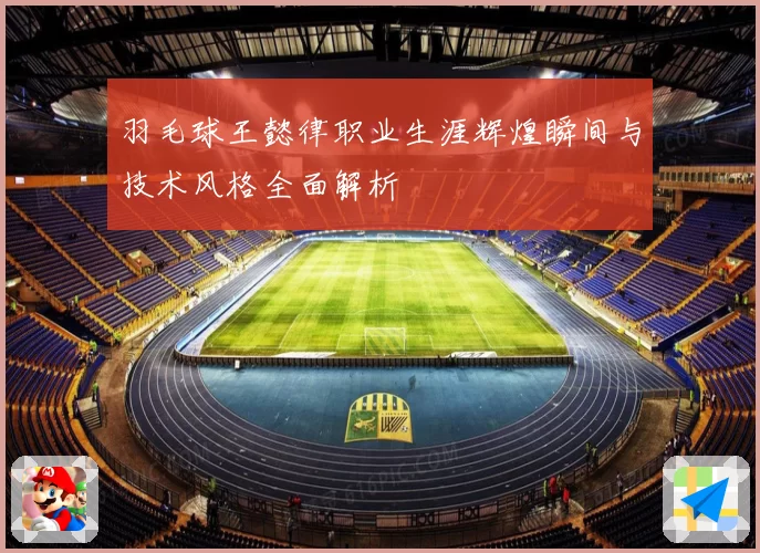 羽毛球王懿律职业生涯辉煌瞬间与技术风格全面解析