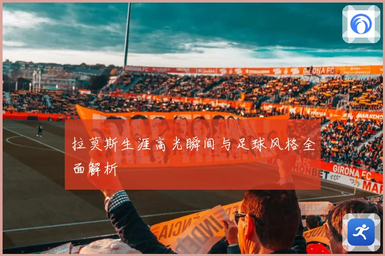拉莫斯生涯高光瞬间与足球风格全面解析