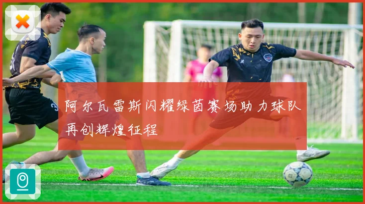阿尔瓦雷斯闪耀绿茵赛场助力球队再创辉煌征程
