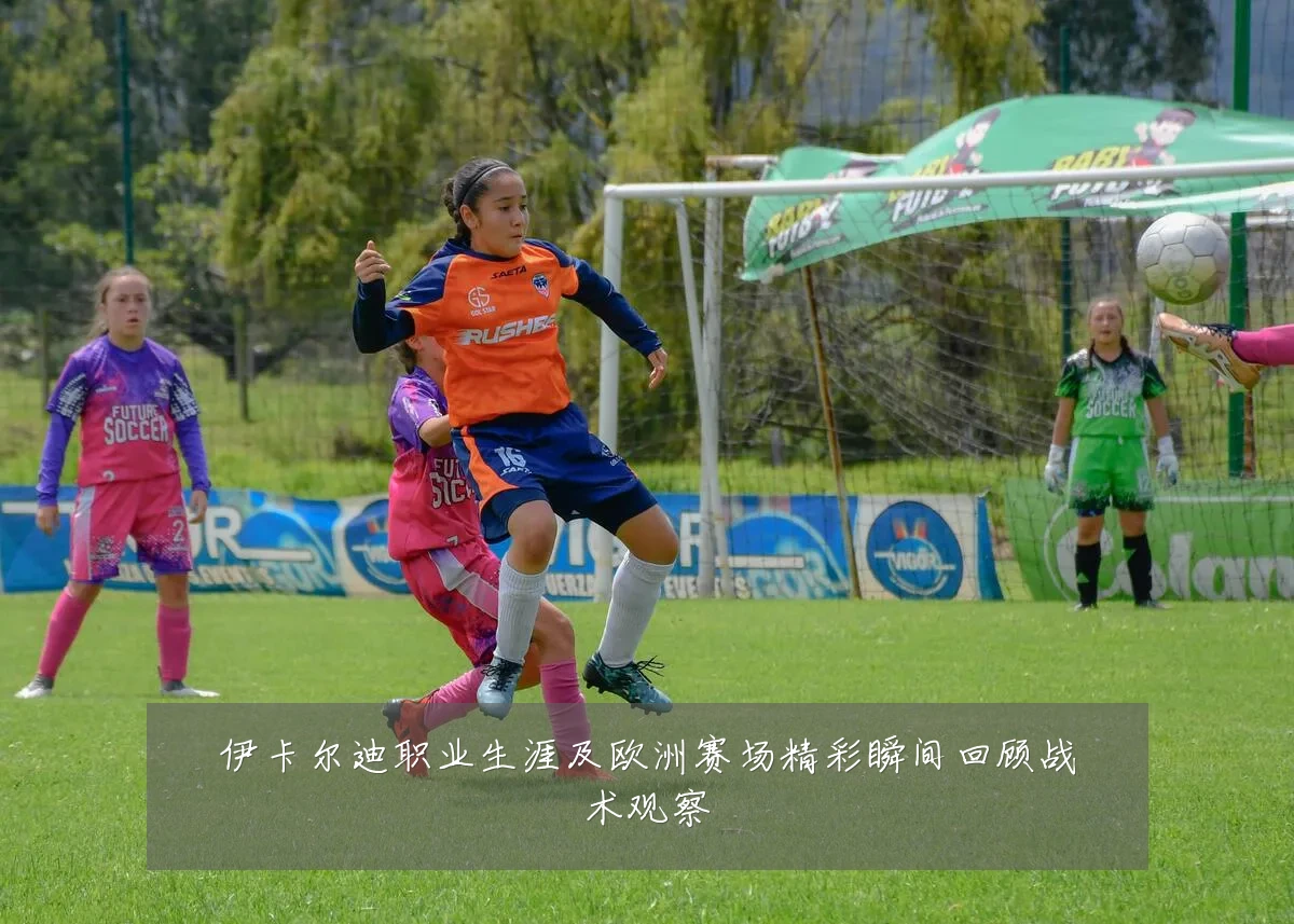 伊卡尔迪职业生涯及欧洲赛场精彩瞬间回顾战术观察