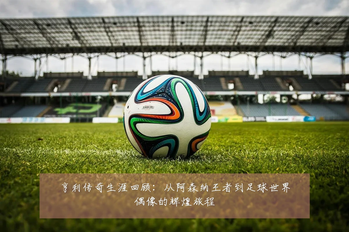 亨利传奇生涯回顾:从阿森纳王者到足球世界偶像的辉煌旅程