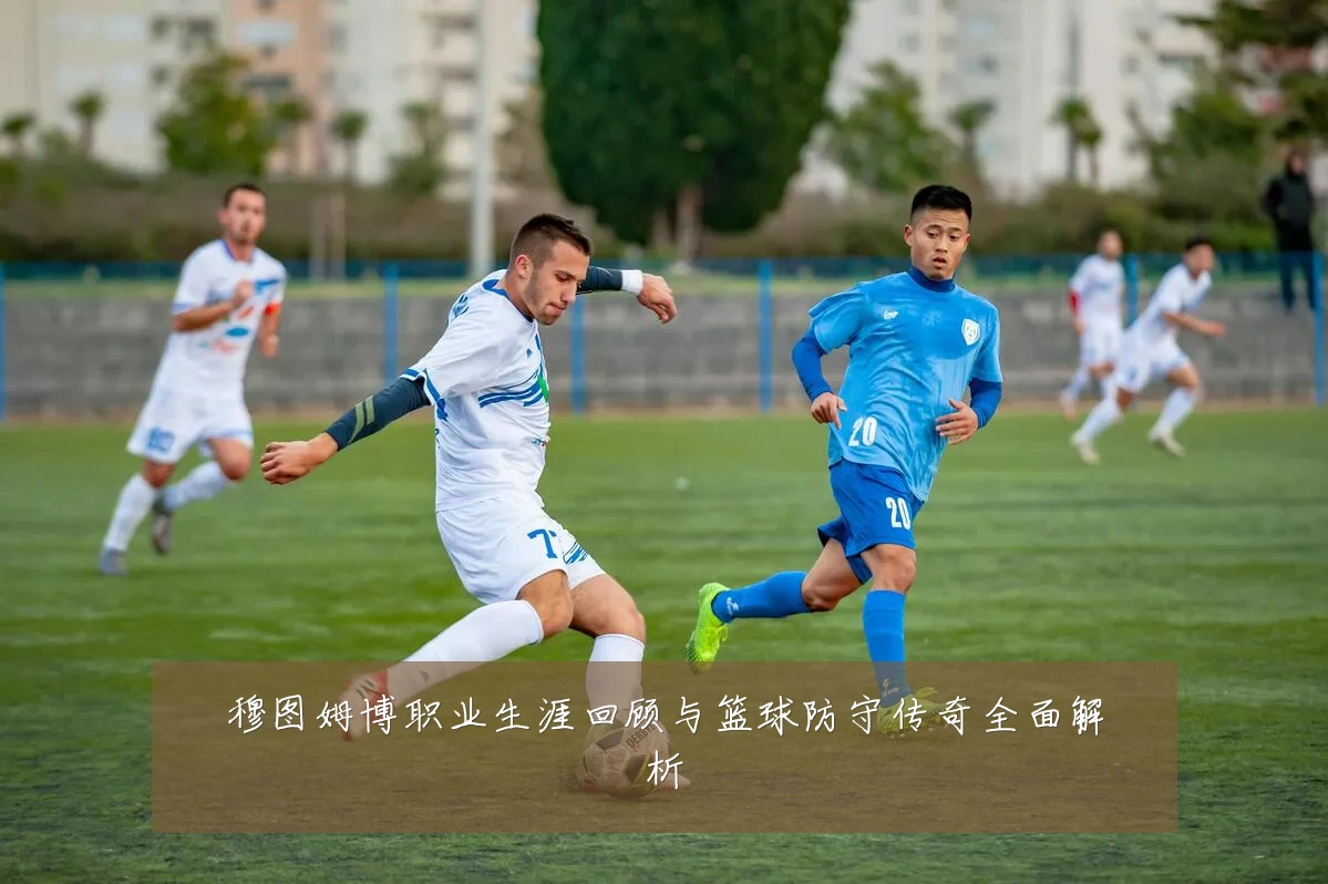 穆图姆博职业生涯回顾与篮球防守传奇全面解析